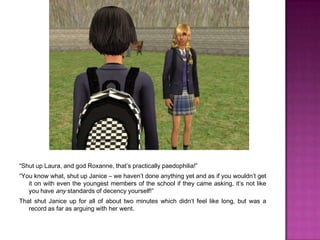 “Shut up Laura, and god Roxanne, that’s practically paedophilia!”“You know what, shut up Janice – we haven’t done anything yet and as if you wouldn’t get it on with even the youngest members of the school if they came asking, it’s not like you have any standards of decency yourself!”That shut Janice up for all of about two minutes which didn’t feel like long, but was a record as far as arguing with her went.
