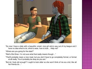 “So now I have a date with a beautiful, smart, nice girl who’s way out of my league and I have no idea what to do, what to wear, how to look… Help me!”“Where are you going for the date?”“Red’s 50s Diner. I’m not sure what that really means though…”“That’ll probably mean a nice meal, but you don’t have to go completely formal, or formal at all really. You’d probably be okay as you are.”“But do I look old enough? I ought to look older so she won’t think of me as a kid, like all her friends do…”