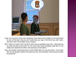 “Look, you say she’s never had a boyfriend, that means she’s roughly on the same level as you in this area. And you can’t really fake your age, if the two of you don’t work, you won’t work. Or possibly not yet, anyway.”“But I want us to work. And if we don’t work now we probably never will – she’ll become an adult and then by the time I’m one she’ll have found somebody else! But I’m not really sure I deserve her either, she could do so much better…”“Hey, your mother could have done so much better than me, but she hasn’t – if you want her, it’s her decision whether she wants you too. And remember, she could do a whole lot worse too.”