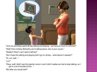 “And me and Daisy spent all day talking and playing – we have so much in common!”“Well if this is Daisy McCarthy we’re talking about, she is your cousin.”“Really?! Wow! I can’t wait to tell her!”“But I hope this talking and playing didn’t go on all day – what about in classes?”“Er, um, well…”“Liv?”“Okay, well I didn’t see the teacher come in and I didn’t realise we had to stop talking, so I got in a bit of trouble at first…”“But after you would told?”
