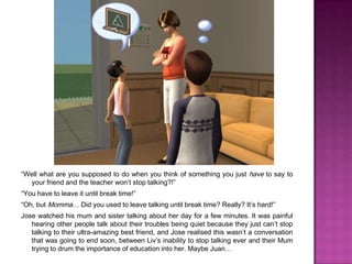 “Well what are you supposed to do when you think of something you just have to say to your friend and the teacher won’t stop talking?!”“You have to leave it until break time!”“Oh, but Momma… Did you used to leave talking until break time? Really? It’s hard!”Jose watched his mum and sister talking about her day for a few minutes. It was painful hearing other people talk about their troubles being quiet because they just can’t stop talking to their ultra-amazing best friend, and Jose realised this wasn’t a conversation that was going to end soon, between Liv’s inability to stop talking ever and their Mum trying to drum the importance of education into her. Maybe Juan…