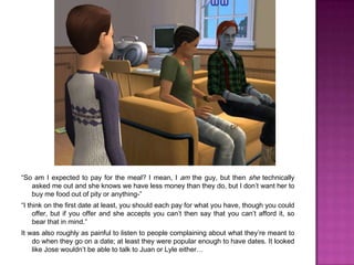 “So am I expected to pay for the meal? I mean, I am the guy, but then she technically asked me out and she knows we have less money than they do, but I don’t want her to buy me food out of pity or anything-”“I think on the first date at least, you should each pay for what you have, though you could offer, but if you offer and she accepts you can’t then say that you can’t afford it, so bear that in mind.”It was also roughly as painful to listen to people complaining about what they’re meant to do when they go on a date; at least they were popular enough to have dates. It looked like Jose wouldn’t be able to talk to Juan or Lyle either…