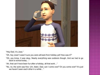 “Hey Dad, it’s Jose.”“Oh, hey Jose! I wasn’t sure you were all back from holiday yet! How was it?”“Oh, you know, it was okay. Nearly everything was outdoors though. And we had to go back to school today…”“Ah, that can’t have been fun after a holiday, all that work…”“No, no, the work was fine- Um, listen, Dad, can I come over? Or you come over? It’s just we haven’t seen each other in a while…”