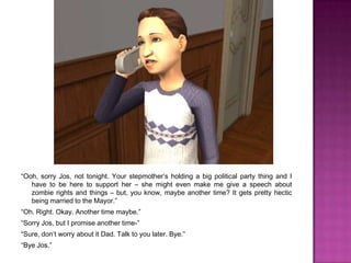 “Ooh, sorry Jos, not tonight. Your stepmother’s holding a big political party thing and I have to be here to support her – she might even make me give a speech about zombie rights and things – but, you know, maybe another time? It gets pretty hectic being married to the Mayor.”“Oh. Right. Okay. Another time maybe.” “Sorry Jos, but I promise another time-”“Sure, don’t worry about it Dad. Talk to you later. Bye.”“Bye Jos.”