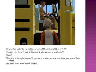 “Hi Miss Bus Lady! It’s my first day of school! This is the right bus isn’t it?”“Um, yes – it’s the only bus. Unless one of your parents is an athlete?”“Nope!”“Then this is the only bus you’ll ever have to take, we only ever bring you to and from school.”“Oh, okay, that’s really useful, thanks!”