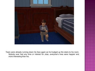 Tears were already running down his face again as he trudged up the stairs to his room. Nobody ever had any time or interest for Jose, everyone’s lives were happier and more interesting than his. 