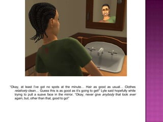 “Okay, at least I’ve got no spots at the minute… Hair as good as usual… Clothes relatively clean… Guess this is as good as it’s going to get!” Lyle said hopefully while trying to pull a suave face in the mirror. “Okay, never give anybody that look ever again, but, other than that, good to go!”