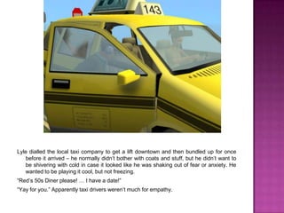 Lyle dialled the local taxi company to get a lift downtown and then bundled up for once before it arrived – he normally didn’t bother with coats and stuff, but he didn’t want to be shivering with cold in case it looked like he was shaking out of fear or anxiety. He wanted to be playing it cool, but not freezing.“Red’s 50s Diner please! … I have a date!”“Yay for you.” Apparently taxi drivers weren’t much for empathy.