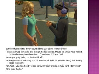 But unenthusiastic taxi drivers couldn’t bring Lyle down – he had a date!Roxanne arrived just as he did, though she had walked. Maybe he should have walked, but then he would have been late… Doing things right was hard!“Aren’t you going to be cold like that, Rox?”“Hm? I guess it’s a little chilly out, but I didn’t think we’d be outside for long, and walking keeps you warm.”“Oh. Well if you do get cold you can borrow my scarf or jumper if you want, I don’t mind.”“Um, okay, thanks.”