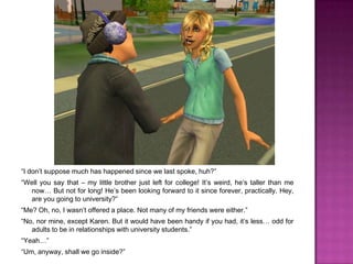 “I don’t suppose much has happened since we last spoke, huh?”“Well you say that – my little brother just left for college! It’s weird, he’s taller than me now… But not for long! He’s been looking forward to it since forever, practically. Hey, are you going to university?”“Me? Oh, no, I wasn’t offered a place. Not many of my friends were either.”“No, nor mine, except Karen. But it would have been handy if you had, it’s less… odd for adults to be in relationships with university students.”“Yeah…”“Um, anyway, shall we go inside?”