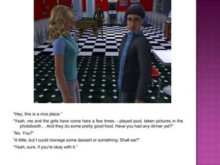 “Hey, this is a nice place.”“Yeah, me and the girls have come here a few times – played pool, taken pictures in the photobooth… And they do some pretty good food. Have you had any dinner yet?”“No. You?”“A little, but I could manage some dessert or something. Shall we?”“Yeah, sure, if you’re okay with it.”