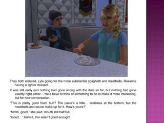They both ordered, Lyle going for the more substantial spaghetti and meatballs, Roxanne having a lighter dessert.It was still early and nothing had gone wrong with the date so far, but nothing had gone exactly right either… He’d have to think of something to do to make it more interesting, but for now conversation…“This is pretty good food, huh? The pasta’s a little… tasteless at the bottom, but the meatballs and sauce make up for it. How’s yours?”“Mmm, good,” she said, mouth still half full.“Good…” Darn it, this wasn’t good enough!