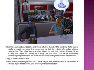 Roxanne swallowed and became a lot more talkative though. “The one thing that’s always really annoyed me about the menu here is that they don’t offer grilled cheese sandwiches. They offer so many other things, but not that! I mean, I know it’s not exactly the height of culinary proficiency, but this isn’t Londoste or something, nobody’s going to frown on the place because they offer grilled cheese sandwiches!”Lyle just stared at her in awe.“Sorry, listen to me going on about it – I know it’s just food, but there should be freedom of choice. It just makes sense, and probably makes money too.”