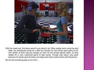 With the meal over, the teens weren’t sure what to do. Other people were using the pool table, the photobooth would be a little too intimate for how things were going so far and neither of them had any change on them for the arcade games either, so they settled for a nice, traditional game of slap hands. Though Lyle wasn’t very good because his hands went all shaky and tingly when they made contact with Roxanne’s.But he had something else on his mind… 