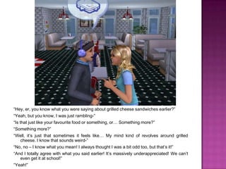 “Hey, er, you know what you were saying about grilled cheese sandwiches earlier?”“Yeah, but you know, I was just rambling-”“Is that just like your favourite food or something, or… Something more?”“Something more?”“Well, it’s just that sometimes it feels like… My mind kind of revolves around grilled cheese. I know that sounds weird-”“No, no – I know what you mean! I always thought I was a bit odd too, but that’s it!”“And I totally agree with what you said earlier! It’s massively underappreciated! We can’t even get it at school!”“Yeah!”