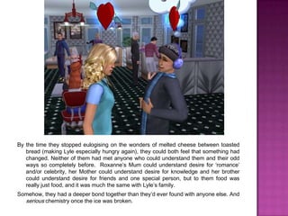 By the time they stopped eulogising on the wonders of melted cheese between toasted bread (making Lyle especially hungry again), they could both feel that something had changed. Neither of them had met anyone who could understand them and their odd ways so completely before.  Roxanne’s Mum could understand desire for ‘romance’ and/or celebrity, her Mother could understand desire for knowledge and her brother could understand desire for friends and one special person, but to them food was really just food, and it was much the same with Lyle’s family.Somehow, they had a deeper bond together than they’d ever found with anyone else. And serious chemistry once the ice was broken.