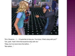 “Erm, Roxanne… I … I’d quite like to kiss you. You know, if that’s okay with you?”“Um, yeah. Yeah I think that would be okay with me.”“Okay, but I’ve never done this before…”“Me neither…”