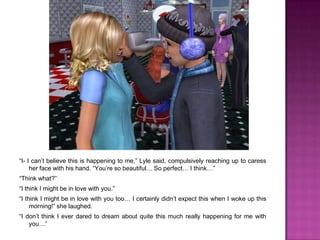 “I- I can’t believe this is happening to me,” Lyle said, compulsively reaching up to caress her face with his hand. “You’re so beautiful… So perfect… I think…”“Think what?”“I think I might be in love with you.”“I think I might be in love with you too… I certainly didn’t expect this when I woke up this morning!” she laughed.“I don’t think I ever dared to dream about quite this much really happening for me with you…”