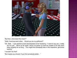 “But then, what does this mean?”“Well, if we love each other… Would you be my girlfriend?”“Oh. Well…” Lyle started to look downhearted at her hesitancy. “I want to say yes, I really do! It’s just… We’re so far apart. Once I’ve grown up we’ll be unable to be with each other properly for so long… You might find somebody else in the meantime, get bored waiting.”“I wouldn’t do that!”“But maybe you should. If you find somebody better…”