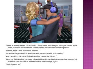 “There is nobody better. I’m sure of it. What about you? Do you think you’ll meet some male journalist and want to be unattached so you can start something new?”“Well no, I don’t think that would happen…”“So what’s the problem? I’ll wait to be with you and be with nobody else.”“And I would do the same! But neither of us can tell the future…”“Okay, so if either of us becomes interested in anybody else in the meantime, we can call the other over and end it, just like in other relationships, right?”“Yeah, I guess so.”