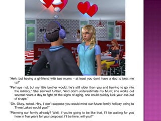 “Heh, but having a girlfriend with two mums – at least you don’t have a dad to beat me up!”“Perhaps not, but my little brother would; he’s still older than you and training to go into the military.” She smirked further, “And don’t underestimate my Mum; she works out several hours a day to fight off the signs of aging, she could quickly kick your ass out of shape.”“Oh. Okay, noted. Hey, I don’t suppose you would mind our future family holiday being to Three Lakes would you?”“Planning our family already? Well, if you’re going to be like that, I’ll be waiting for you here in five years for your proposal. I’ll be here, will you?”