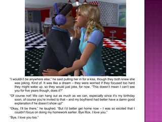 “I wouldn’t be anywhere else,” he said pulling her in for a kiss, though they both knew she was joking. Kind of. It was like a dream – they were worried if they focused too hard they might wake up, so they would just joke, for now. “This doesn’t mean I can’t see you for five years though, does it?”“Of course not! We can hang out as much as we can, especially since it’s my birthday soon, of course you’re invited to that – and my boyfriend had better have a damn good explanation if he doesn’t show up!”“Okay, I’ll be there,” he laughed. “But I’d better get home now – I was so excited that I couldn’t focus on doing my homework earlier. Bye Rox. I love you.”“Bye, I love you too.”