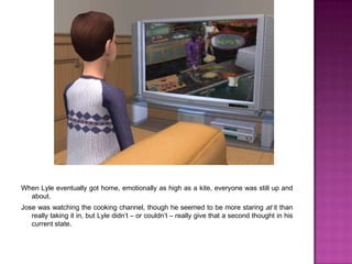 When Lyle eventually got home, emotionally as high as a kite, everyone was still up and about.Jose was watching the cooking channel, though he seemed to be more staring at it than really taking it in, but Lyle didn’t – or couldn’t – really give that a second thought in his current state.