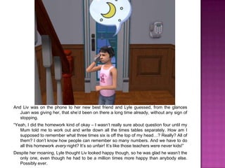 And Liv was on the phone to her new best friend and Lyle guessed, from the glances Juan was giving her, that she’d been on there a long time already, without any sign of stopping.“Yeah, I did the homework kind of okay – I wasn’t really sure about question four until my Mum told me to work out and write down all the times tables separately. How am I supposed to remember what three times six is off the top of my head…? Really? All of them? I don’t know how people can remember so many numbers. And we have to do all this homework every night? It’s so unfair! It’s like those teachers were never kids!”Despite her moaning, Lyle thought Liv looked happy though, so he was glad he wasn’t the only one, even though he had to be a million times more happy than anybody else. Possibly ever.