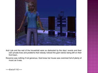 And Lyle and the rest of the household were so distracted by the days’ events and their own private lives and problems that nobody noticed the giant stereo being left on their front lawn.Roxanne was nothing if not generous. God knew her house was crammed full of plenty of music as it was.~~~End of 11C~~~