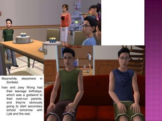 Meanwhile, elsewhere in Simfield:Ivan and Joey Wong had their teenage birthdays, which was a godsend to their over-run parents, and they’re obviously going to start secondary school tomorrow with Lyle and the rest.