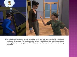 Roxanne’s little brother Billy arrived at college, to be reunited with his desired love-of-his-life Karen Jayapalan. The wooing began almost immediately, and her friends started making bets on how long she could hold out before she would cave in to all the loving attention…