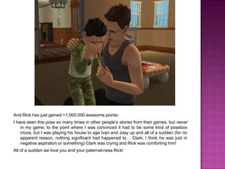 And Rick has just gained +1,000,000 awesome points:I have seen this pose so many times in other people’s stories from their games, but never in my game, to the point where I was convinced it had to be some kind of posebox move, but I was playing his house to age Ivan and Joey up and all of a sudden (for no apparent reason, nothing significant had happened to… Clark, I think he was just in negative aspiration or something) Clark was crying and Rick was comforting him!All of a sudden we love you and your paternal-ness Rick!