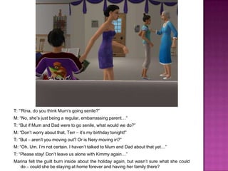 T: “’Rina, do you think Mum’s going senile?”M: “No, she’s just being a regular, embarrassing parent…”T: “But if Mum and Dad were to go senile, what would we do?”M: “Don’t worry about that, Terr – it’s my birthday tonight!”T: “But – aren’t you moving out? Or is Nery moving in?”M: “Oh. Um. I’m not certain. I haven’t talked to Mum and Dad about that yet…”T: “Please stay! Don’t leave us alone with Kimmy again…”Marina felt the guilt burn inside about the holiday again, but wasn’t sure what she could do – could she be staying at home forever and having her family there?