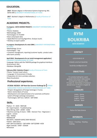 +216 93 68 65 19
Linkedin.com/rym-boukriba
boukriba.rym@gmail.com
In progress : DATA SCIENCE PROJECT| UNIVERSITY INTERNATIONAL OF
TUNIS .
•Theme: Diabetes
•Methodology: CRISP
•Technologies: R / R SHINY
•Clean and prepare data
• Apply Machine Learning Algorithms -Analyze results
• Develop an expert system
In progress: Development of a mini CRM | UNIVERSITY INTERNATIONAL
OF TUNIS
•Methodology: Scrum
•Technologies: - Sap
• Customer management, reporting (customer loyalty - product sales -
sales teams activity)
April 2018 : Development of a car rental management application|
UNIVERSITY INTERNATIONAL OF TUNIS
•Language: Python with the TKINTER package for graphical interfaces
•Environment: IDLE
•Database: MongoDB
February 2016 :Statistics Project Faculty of Sciences of Tunis
•Theme :Tunisian travel culture
• Language: R / Environment: R Studio
• Preparation of a form and data collection.
•Data Visualization
EDUCATION.
ACADEMIC PROJECTS.
Professional experience.
CONTACT
OBJECTIVES
RYM
BOUKRIBA
DATA SCIENTIST
2019 : Masters degree in Information Systems Engineering: BIG
DATA–ERP | UNIVERSITY INTERNATIONAL OF TUNIS
2017 : Bachelor's degree in Mathematics | Faculty of Sciences of
Tunis
I’m actively looking for a post-
graduate internship in data science
starting from February 2019.
I’m open to internships in Tunisia or
abroad since I’m fluent in English &
French.
07/2018- 09/2018 : SAP Next-Gen Summer Challenge'18 |AYMAX
CONSULTING TUNISIE & UNIVERSITY INTERNATIONAL OF TUNIS
•Project: Deregulation of Foreign Exchange in Tunisia
•Client: Central Bank of Tunisia
•Development and implementation of an automatic verification
system of foreign exchange transactions.
•Technologies: SAP Fiori / SAPUI5 - SAP HANA
Skills.
•Python – R – JAVA – MATLAB
•AI : Expert System - Troubleshooting
•Data Mining: (ACP – AFDM – ACM)
• Machine Learning :K-means – KNN – Decision Tree – Regression (
Logistic - Linear)
•SQL – NOSQL
•MONGO DB
•BIG DATA : HADOOP (HDFS/ MAP-REDUCE)
•Talend – Qlick Sense
•SAP :SAP Fiori/SAPUI5 – SAP HANA –SAP SD/MM –HCM
•Agile methods : CRISP – SCRUM
•Wireshark
LANGUES
Arabic : Native
French : Fluent
English : Fluent
German : Basic
BADGES
Python for Data Science
INTERESTS
Music – Traveling – Reading -
Cooking
 