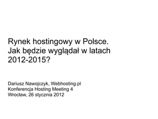 Rynek hostingowy w Polsce.
Jak będzie wyglądał w latach
2012-2015?

Dariusz Nawojczyk, Webhosting.pl
Konferencja Hosting Meeting 4
Wrocław, 26 stycznia 2012
 