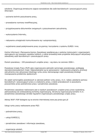 Poradnictwo w sieci - http://www.doradca-zawodowy.pl




szkolenia. Organizują tematyczne zajęcia warsztatowe dla osób bezrobotnych i poszukujących pracy
dotyczące:


- poznania technik poszukiwania pracy,


- prowadzenia rozmowy kwalifikacyjnej,


- przygotowywania dokumentów związanych z poszukiwaniem zatrudnienia,


- wykorzystania Internetu,


- nabywania umiejętności komunikowania się i autoprezentacji,


- wyjaśniania zasad podejmowania pracy za granicą i korzystania z systemu EURES i inne.


Centra Informacji i Planowania Kariery Zawodowej współpracują z wieloma instytucjami i organizacjami
zajmującymi się rozwojem zasobów ludzkich, a tak e prowadzą wiele projektów dotyczących aktywizacji
zawodowej osób bezrobotnych i poszukujących pracy.


Poziom powiatowy - 339 powiatowych urzędów pracy - wg stanu na czerwiec 2006 r.


Powiatowe Urzędy Pracy (PUP) jako organizacyjne jednostki samorządu powiatowego, podlegają
starostom/prezydentom miast. Odpowiedzialne są za opracowanie i realizowanie programu promocji
zatrudnienia oraz aktywizacji lokalnego rynku pracy stanowiącego część powiatowej strategii
rozwiązywania problemów społecznych.


Do zadań samorządów powiatowych w zakresie polityki rynku pracy, m.in. nale y udzielanie pomocy
bezrobotnym i poszukującym pracy w znalezieniu pracy, a tak e pracodawcom w pozyskaniu
pracowników przez pośrednictwo pracy i poradnictwo zawodowe.


Poradnictwo zawodowe realizowane jest w ka dym powiatowym urzędzie pracy przez wydzieloną
jednoosobową lub wieloosobową komórkę organizacyjną. Strukturę organizacyjną komórki m.in.
poradnictwa zawodowego określa regulamin organizacyjny powiatowego urzędu pracy.


Adresy WUP i PUP dostępne są na stronie internetowej www.psz.praca.gov.pl


Usługi rynku pracy realizowane przez PSZ:


- pośrednictwo pracy,


- usługi EURES[1],


- poradnictwo zawodowe i informacja zawodowa,


- organizacja szkoleń,
http://www.doradca-zawodowy.pl              Kreator PDF                                            Utworzono 27 January, 2012, 19:23
 