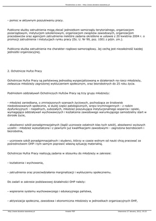 Poradnictwo w sieci - http://www.doradca-zawodowy.pl




- pomoc w aktywnym poszukiwaniu pracy.


Publiczne słu by zatrudnienia mogą zlecać jednostkom samorządu terytorialnego, organizacjom
pozarządowym, instytucjom szkoleniowym, organizacjom związków zawodowych, organizacjom
pracodawców oraz agencjom zatrudnienia niektóre zadania określone w ustawie z 20 kwietnia 2004 r. o
promocji zatrudnienia i instytucjach rynku pracy (Dz. U. Nr 99, poz. 1001 z późn. zm.).


Publiczna słu ba zatrudnienia ma charakter rządowo-samorządowy. Jej cechą jest niezale ność ka dej
jednostki organizacyjnej.




2. Ochotnicze Hufce Pracy


Ochotnicze Hufce Pracy są państwową jednostką wyspecjalizowaną w działaniach na rzecz młodzie y,
zwłaszcza młodzie y zagro onej wykluczeniem społecznym, oraz bezrobotnych do 25 roku ycia.


Podmiotem oddziaływań Ochotniczych Hufców Pracy są trzy grupy młodzie y:


- młodzie zaniedbana, o zmniejszonych szansach yciowych, pochodząca ze środowisk
niedostosowanych społecznie, w du ej części patologicznych, wręcz kryminogennych - z rodzin
dysfunkcyjnych - niepełnych, zubo ałych, młodzie poszukująca instytucjonalnego wsparcia i opieki,
wymagająca oddziaływań wychowawczych i kształcenia zawodowego warunkującego samodzielny start w
dorosłe ycie,


- absolwenci szkół ponadgimnazjalnych (bądź uczniowie ostatnich klas tych szkół), absolwenci wy szych
uczelni - młodzie wykształcona i z pewnymi ju kwalifikacjami zawodowymi - zagro ona bezrobociem i
bezrobotna,


- uczniowie szkół ponadgimnazjalnych i studenci, którzy w czasie wolnym od nauki chcą pracować za
pośrednictwem OHP i tym samym poprawić własną sytuację materialną.


Ochotnicze Hufce Pracy realizują zadania w stosunku do młodzie y w zakresie:


- kształcenia i wychowania,


- zatrudnienia oraz przeciwdziałania marginalizacji i wykluczeniu społecznemu.


Do zadań w zakresie podstawowej działalności OHP nale y:


- wspieranie systemu wychowawczego i edukacyjnego państwa,


- aktywizacja społeczna, zawodowa i ekonomiczna młodzie y w jednostkach organizacyjnych OHP,


http://www.doradca-zawodowy.pl             Kreator PDF                                            Utworzono 27 January, 2012, 19:23
 