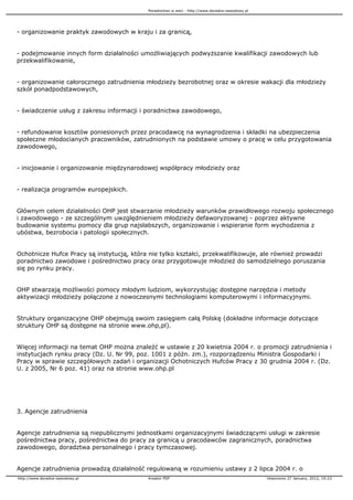 Poradnictwo w sieci - http://www.doradca-zawodowy.pl




- organizowanie praktyk zawodowych w kraju i za granicą,


- podejmowanie innych form działalności umo liwiających podwy szanie kwalifikacji zawodowych lub
przekwalifikowanie,


- organizowanie całorocznego zatrudnienia młodzie y bezrobotnej oraz w okresie wakacji dla młodzie y
szkół ponadpodstawowych,


- świadczenie usług z zakresu informacji i poradnictwa zawodowego,


- refundowanie kosztów poniesionych przez pracodawcę na wynagrodzenia i składki na ubezpieczenia
społeczne młodocianych pracowników, zatrudnionych na podstawie umowy o pracę w celu przygotowania
zawodowego,


- inicjowanie i organizowanie międzynarodowej współpracy młodzie y oraz


- realizacja programów europejskich.


Głównym celem działalności OHP jest stwarzanie młodzie y warunków prawidłowego rozwoju społecznego
i zawodowego - ze szczególnym uwzględnieniem młodzie y defaworyzowanej - poprzez aktywne
budowanie systemu pomocy dla grup najsłabszych, organizowanie i wspieranie form wychodzenia z
ubóstwa, bezrobocia i patologii społecznych.


Ochotnicze Hufce Pracy są instytucją, która nie tylko kształci, przekwalifikowuje, ale równie prowadzi
poradnictwo zawodowe i pośrednictwo pracy oraz przygotowuje młodzie do samodzielnego poruszania
się po rynku pracy.


OHP stwarzają mo liwości pomocy młodym ludziom, wykorzystując dostępne narzędzia i metody
aktywizacji młodzie y połączone z nowoczesnymi technologiami komputerowymi i informacyjnymi.


Struktury organizacyjne OHP obejmują swoim zasięgiem całą Polskę (dokładne informacje dotyczące
struktury OHP są dostępne na stronie www.ohp,pl).


Więcej informacji na temat OHP mo na znaleźć w ustawie z 20 kwietnia 2004 r. o promocji zatrudnienia i
instytucjach rynku pracy (Dz. U. Nr 99, poz. 1001 z późn. zm.), rozporządzeniu Ministra Gospodarki i
Pracy w sprawie szczegółowych zadań i organizacji Ochotniczych Hufców Pracy z 30 grudnia 2004 r. (Dz.
U. z 2005, Nr 6 poz. 41) oraz na stronie www.ohp.pl




3. Agencje zatrudnienia


Agencje zatrudnienia są niepublicznymi jednostkami organizacyjnymi świadczącymi usługi w zakresie
pośrednictwa pracy, pośrednictwa do pracy za granicą u pracodawców zagranicznych, poradnictwa
zawodowego, doradztwa personalnego i pracy tymczasowej.


Agencje zatrudnienia prowadzą działalność regulowaną w rozumieniu ustawy z 2 lipca 2004 r. o
http://www.doradca-zawodowy.pl             Kreator PDF                                            Utworzono 27 January, 2012, 19:23
 