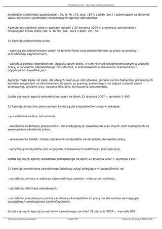 Poradnictwo w sieci - http://www.doradca-zawodowy.pl




swobodzie działalności gospodarczej (Dz. U. Nr 173, poz. 1807, z późn. zm.) i zobowiązane są dokonać
wpisu do rejestru podmiotów prowadzących agencje zatrudnienia.


Agencje zatrudnienia ujęte w zapisach ustawy z 20 kwietnia 2004 r. o promocji zatrudnienia i
instytucjach rynku pracy (Dz. U. Nr 99, poz. 1001 z późn. zm.) to:


1) Agencje pośrednictwa pracy


- zajmują się pośrednictwem pracy na terenie Polski oraz pośrednictwem do pracy za granicą u
pracodawców zagranicznych,


- udzielają pomocy bezrobotnym i poszukującym pracy, w tym równie niezarejestrowanym w urzędzie
pracy, w uzyskaniu odpowiedniego zatrudnienia, a pracodawcom w znalezieniu pracowników o
odpowiednich kwalifikacjach.


Agencja mo e ądać od osób, dla których poszukuje zatrudnienia, jedynie zwrotu faktycznie poniesionych
kosztów związanych ze skierowaniem do pracy za granicą, poniesionych na dojazd i powrót osoby
skierowanej, wydanie wizy, badania lekarskie, tłumaczenia dokumentów.


Liczba czynnych agencji pośrednictwa pracy na dzień 22 stycznia 2007 r. wynosiła 3 460.


2) Agencje doradztwa personalnego świadczą dla pracodawców usługi w zakresie:


- prowadzenia analizy zatrudnienia,


- określania kwalifikacji pracowników i ich predyspozycji zawodowych oraz innych cech niezbędnych do
wykonywania określonej pracy,


- wskazywania źródeł i metod pozyskania kandydatów na określone stanowiska pracy,


- weryfikacji kandydatów pod względem oczekiwanych kwalifikacji i predyspozycji.


Liczba czynnych agencji doradztwa personalnego na dzień 22 stycznia 2007 r. wynosiła 1453.


3) Agencje poradnictwa zawodowego świadczą usługi polegające w szczególności na:


- udzielaniu pomocy w wyborze odpowiedniego zawodu i miejsca zatrudnienia,


- udzielaniu informacji zawodowych,


- udzielaniu pracodawcom pomocy w doborze kandydatów do pracy na stanowiska wymagające
szczególnych predyspozycji psychofizycznych.


Liczba czynnych agencji poradnictwa zawodowego na dzień 22 stycznia 2007 r. wynosiła 805.

http://www.doradca-zawodowy.pl             Kreator PDF                                            Utworzono 27 January, 2012, 19:23
 