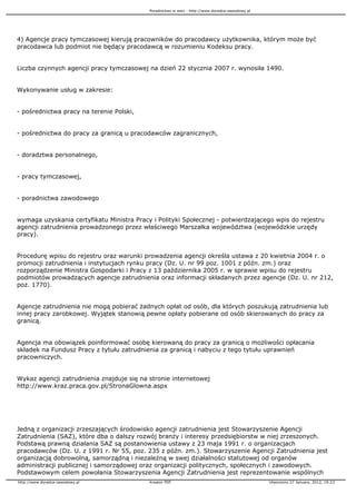 Poradnictwo w sieci - http://www.doradca-zawodowy.pl




4) Agencje pracy tymczasowej kierują pracowników do pracodawcy u ytkownika, którym mo e być
pracodawca lub podmiot nie będący pracodawcą w rozumieniu Kodeksu pracy.


Liczba czynnych agencji pracy tymczasowej na dzień 22 stycznia 2007 r. wynosiła 1490.


Wykonywanie usług w zakresie:


- pośrednictwa pracy na terenie Polski,


- pośrednictwa do pracy za granicą u pracodawców zagranicznych,


- doradztwa personalnego,


- pracy tymczasowej,


- poradnictwa zawodowego


wymaga uzyskania certyfikatu Ministra Pracy i Polityki Społecznej - potwierdzającego wpis do rejestru
agencji zatrudnienia prowadzonego przez właściwego Marszałka województwa (wojewódzkie urzędy
pracy).


Procedurę wpisu do rejestru oraz warunki prowadzenia agencji określa ustawa z 20 kwietnia 2004 r. o
promocji zatrudnienia i instytucjach rynku pracy (Dz. U. nr 99 poz. 1001 z późn. zm.) oraz
rozporządzenie Ministra Gospodarki i Pracy z 13 października 2005 r. w sprawie wpisu do rejestru
podmiotów prowadzących agencje zatrudnienia oraz informacji składanych przez agencje (Dz. U. nr 212,
poz. 1770).


Agencje zatrudnienia nie mogą pobierać adnych opłat od osób, dla których poszukują zatrudnienia lub
innej pracy zarobkowej. Wyjątek stanowią pewne opłaty pobierane od osób skierowanych do pracy za
granicą.


Agencja ma obowiązek poinformować osobę kierowaną do pracy za granicą o mo liwości opłacania
składek na Fundusz Pracy z tytułu zatrudnienia za granicą i nabyciu z tego tytułu uprawnień
pracowniczych.


Wykaz agencji zatrudnienia znajduje się na stronie internetowej
http://www.kraz.praca.gov.pl/StronaGlowna.aspx




Jedną z organizacji zrzeszających środowisko agencji zatrudnienia jest Stowarzyszenie Agencji
Zatrudnienia (SAZ), które dba o dalszy rozwój bran y i interesy przedsiębiorstw w niej zrzeszonych.
Podstawą prawną działania SAZ są postanowienia ustawy z 23 maja 1991 r. o organizacjach
pracodawców (Dz. U. z 1991 r. Nr 55, poz. 235 z późn. zm.). Stowarzyszenie Agencji Zatrudnienia jest
organizacją dobrowolną, samorządną i niezale ną w swej działalności statutowej od organów
administracji publicznej i samorządowej oraz organizacji politycznych, społecznych i zawodowych.
Podstawowym celem powołania Stowarzyszenia Agencji Zatrudnienia jest reprezentowanie wspólnych
http://www.doradca-zawodowy.pl             Kreator PDF                                            Utworzono 27 January, 2012, 19:23
 
