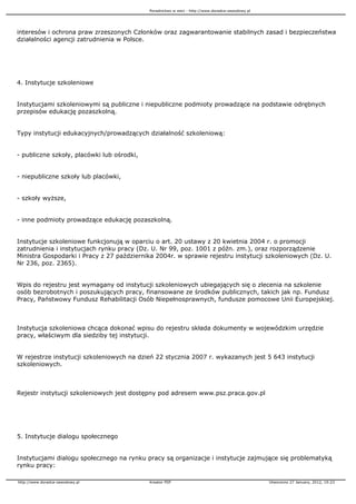 Poradnictwo w sieci - http://www.doradca-zawodowy.pl




interesów i ochrona praw zrzeszonych Członków oraz zagwarantowanie stabilnych zasad i bezpieczeństwa
działalności agencji zatrudnienia w Polsce.




4. Instytucje szkoleniowe


Instytucjami szkoleniowymi są publiczne i niepubliczne podmioty prowadzące na podstawie odrębnych
przepisów edukację pozaszkolną.


Typy instytucji edukacyjnych/prowadzących działalność szkoleniową:


- publiczne szkoły, placówki lub ośrodki,


- niepubliczne szkoły lub placówki,


- szkoły wy sze,


- inne podmioty prowadzące edukację pozaszkolną.


Instytucje szkoleniowe funkcjonują w oparciu o art. 20 ustawy z 20 kwietnia 2004 r. o promocji
zatrudnienia i instytucjach rynku pracy (Dz. U. Nr 99, poz. 1001 z późn. zm.), oraz rozporządzenie
Ministra Gospodarki i Pracy z 27 października 2004r. w sprawie rejestru instytucji szkoleniowych (Dz. U.
Nr 236, poz. 2365).


Wpis do rejestru jest wymagany od instytucji szkoleniowych ubiegających się o zlecenia na szkolenie
osób bezrobotnych i poszukujących pracy, finansowane ze środków publicznych, takich jak np. Fundusz
Pracy, Państwowy Fundusz Rehabilitacji Osób Niepełnosprawnych, fundusze pomocowe Unii Europejskiej.



Instytucja szkoleniowa chcąca dokonać wpisu do rejestru składa dokumenty w wojewódzkim urzędzie
pracy, właściwym dla siedziby tej instytucji.


W rejestrze instytucji szkoleniowych na dzień 22 stycznia 2007 r. wykazanych jest 5 643 instytucji
szkoleniowych.



Rejestr instytucji szkoleniowych jest dostępny pod adresem www.psz.praca.gov.pl




5. Instytucje dialogu społecznego


Instytucjami dialogu społecznego na rynku pracy są organizacje i instytucje zajmujące się problematyką
rynku pracy:

http://www.doradca-zawodowy.pl              Kreator PDF                                            Utworzono 27 January, 2012, 19:23
 