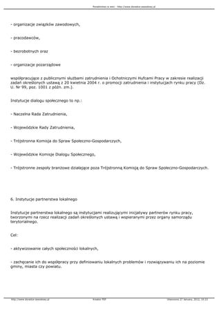 Poradnictwo w sieci - http://www.doradca-zawodowy.pl




- organizacje związków zawodowych,


- pracodawców,


- bezrobotnych oraz


- organizacje pozarządowe


współpracujące z publicznymi słu bami zatrudnienia i Ochotniczymi Hufcami Pracy w zakresie realizacji
zadań określonych ustawą z 20 kwietnia 2004 r. o promocji zatrudnienia i instytucjach rynku pracy (Dz.
U. Nr 99, poz. 1001 z późn. zm.).


Instytucje dialogu społecznego to np.:


- Naczelna Rada Zatrudnienia,


- Wojewódzkie Rady Zatrudnienia,


- Trójstronna Komisja do Spraw Społeczno-Gospodarczych,


- Wojewódzkie Komisje Dialogu Społecznego,


- Trójstronne zespoły bran owe działające poza Trójstronną Komisją do Spraw Społeczno-Gospodarczych.




6. Instytucje partnerstwa lokalnego


Instytucje partnerstwa lokalnego są instytucjami realizującymi inicjatywy partnerów rynku pracy,
tworzonymi na rzecz realizacji zadań określonych ustawą i wspieranymi przez organy samorządu
terytorialnego.


Cel:


- aktywizowanie całych społeczności lokalnych,


- zachęcanie ich do współpracy przy definiowaniu lokalnych problemów i rozwiązywaniu ich na poziomie
gminy, miasta czy powiatu.




http://www.doradca-zawodowy.pl             Kreator PDF                                            Utworzono 27 January, 2012, 19:23
 