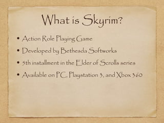 What is Skyrim?
• Action Role Playing Game
• Developed by Bethesda Softworks
• 5th installment in the Elder of Scrolls series
• Available on PC, Playstation 3, and Xbox 360
 