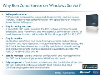 Why Run Zend Server on Windows Server? Better performance  PHP opcode acceleration, page and data caching, and job queue features, to deliver top performance for PHP applications on Windows Server.   Native MSI support Easy to deploy and use  a complete PHP stack, including the PHP runtime, commonly-used extensions, Zend Framework, and Microsoft SQL Server driver for PHP, all available as a standard MSI installer.   Native IIS support (IIS 5.1, IIS 6, IIS7) Easy to monitor  application monitoring and code tracing to enable early problem detection and rapid resolution.  IIS  automated failed request tracing, the joint stack enables developers to quickly troubleshoot issues in testing and production and to improve application availability.   Bundles MS FastCGI for Server 2003 and XP Easy to manage  –greatly simplifies configuration and management of the PHP stack from a single point of visibility and control. Fully-supported  – Zend Server customers receive the latest updates and hot fixes backed by 24x7x365 support. Zend Training and Zend Certification programs are also available. 