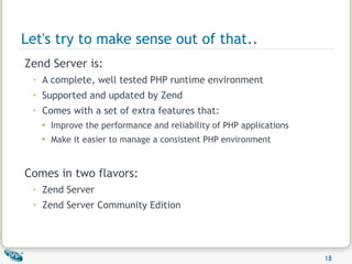 Let's try to make sense out of that.. Zend Server is: A complete, well tested PHP runtime environment Supported and updated by Zend Comes with a set of extra features that: Improve the performance and reliability of PHP applications Make it easier to manage a consistent PHP environment Comes in two flavors: Zend Server Zend Server Community Edition 