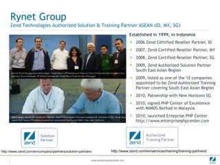 Established in 1999, in Indonesia 2006 Zend Certified Reseller Partner, ID 2007, Zend Certified Reseller Partner, MY 2008, Zend Certified Reseller Partner, SG 2009, Zend Authorized Solution Partner South East Asian Region 2009, listed as one of the 12 companies  appointed to be Zend Auhtorized Training  Partner covering South East Asian Region 2010, Patnership with New Horizons SG 2010, signed PHP Center of Excellence  with MIMOS Berhad in Malaysia 2010, launched Enteprise PHP Center http://www.enterprisephpcenter.com Rynet Group Zend Technologies Authorized Solution & Training Partner ASEAN (ID, MY, SG) http://www.zend.com/en/company/partners/solution-partners http://www.zend.com/en/services/training/training-partners/ 