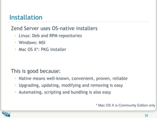Installation Zend Server uses OS-native installers Linux: Deb and RPM repositories Windows: MSI Mac OS X*: PKG installer This is good because: Native means well-known, convenient, proven, reliable Upgrading, updating, modifying and removing is easy Automating, scripting and bundling is also easy * Mac OS X is Community Edition only 