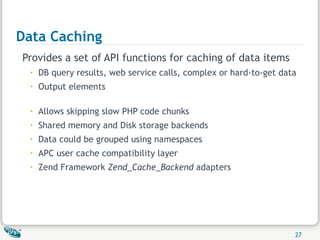 Data Caching Provides a set of API functions for caching of data items DB query results, web service calls, complex or hard-to-get data Output elements  Allows skipping slow PHP code chunks Shared memory and Disk storage backends Data could be grouped using namespaces APC user cache compatibility layer Zend Framework  Zend_Cache_Backend  adapters 