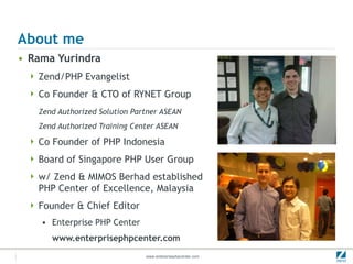 About me Rama Yurindra Zend/PHP Evangelist Co Founder & CTO of RYNET Group Zend Authorized Solution Partner ASEAN Zend Authorized Training Center ASEAN Co Founder of PHP Indonesia  Board of Singapore PHP User Group w/ Zend & MIMOS Berhad established  PHP Center of Excellence, Malaysia Founder & Chief Editor Enterprise PHP Center www.enterprisephpcenter.com 
