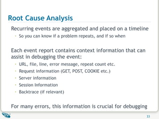 Root Cause Analysis Recurring events are aggregated and placed on a timeline So you can know if a problem repeats, and if so when Each event report contains context information that can assist in debugging the event: URL, file, line, error message, repeat count etc. Request information (GET, POST, COOKIE etc.) Server information  Session Information Backtrace (if relevant) For many errors, this information is crucial for debugging 